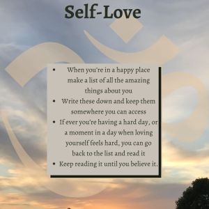 •	When you’re in a happy place make a list of all the amazing things about you. 
•	Write these down and keep them somewhere you can access. 
•	If ever you’re having a hard day, or a moment in a day when loving yourself feels hard, you can go back to the list and read it.
•	Keep reading it until you believe it.
