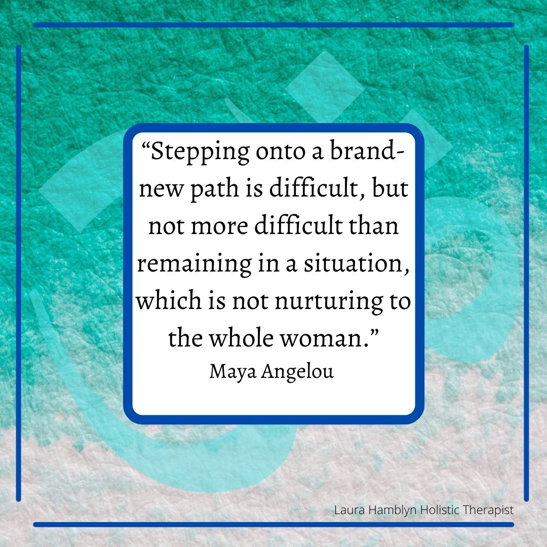 “Stepping onto a brand-new path is difficult, but not more difficult than remaining in a situation, which is not nurturing to the whole woman.” Maya Angelou