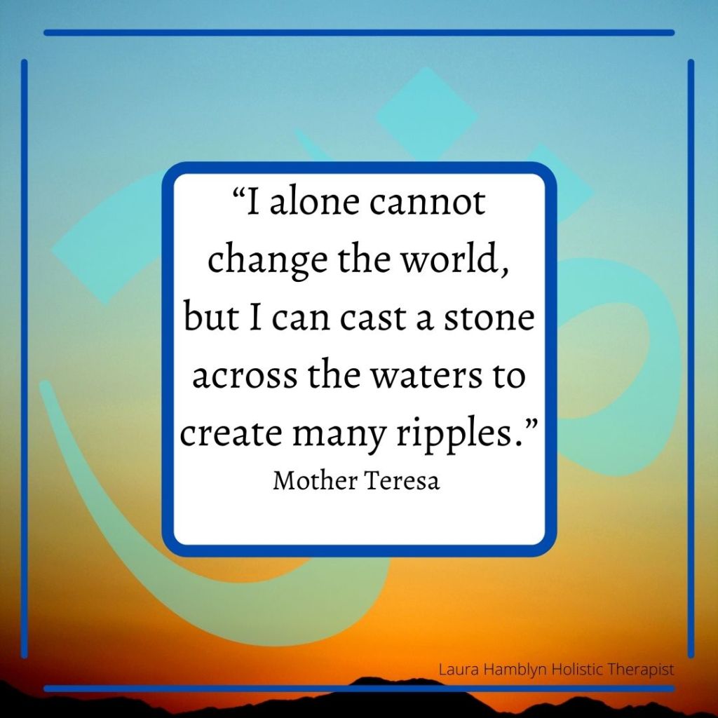 “I alone cannot change the world, but I can cast a stone across the waters to create many ripples.”
Mother Teresa
