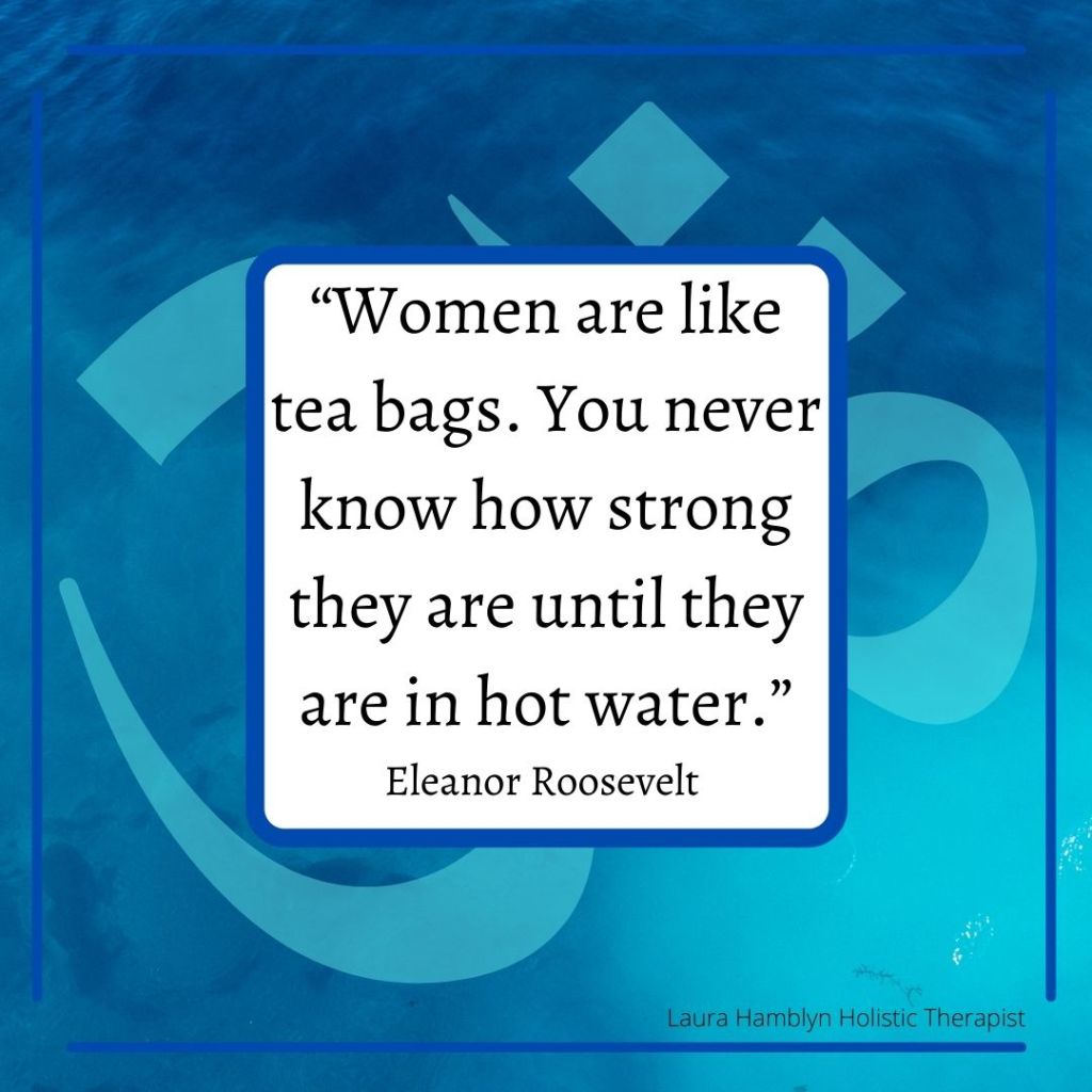 “Women are like tea bags. You never know how strong they are until they are in hot water.”
Eleanor Roosevelt
