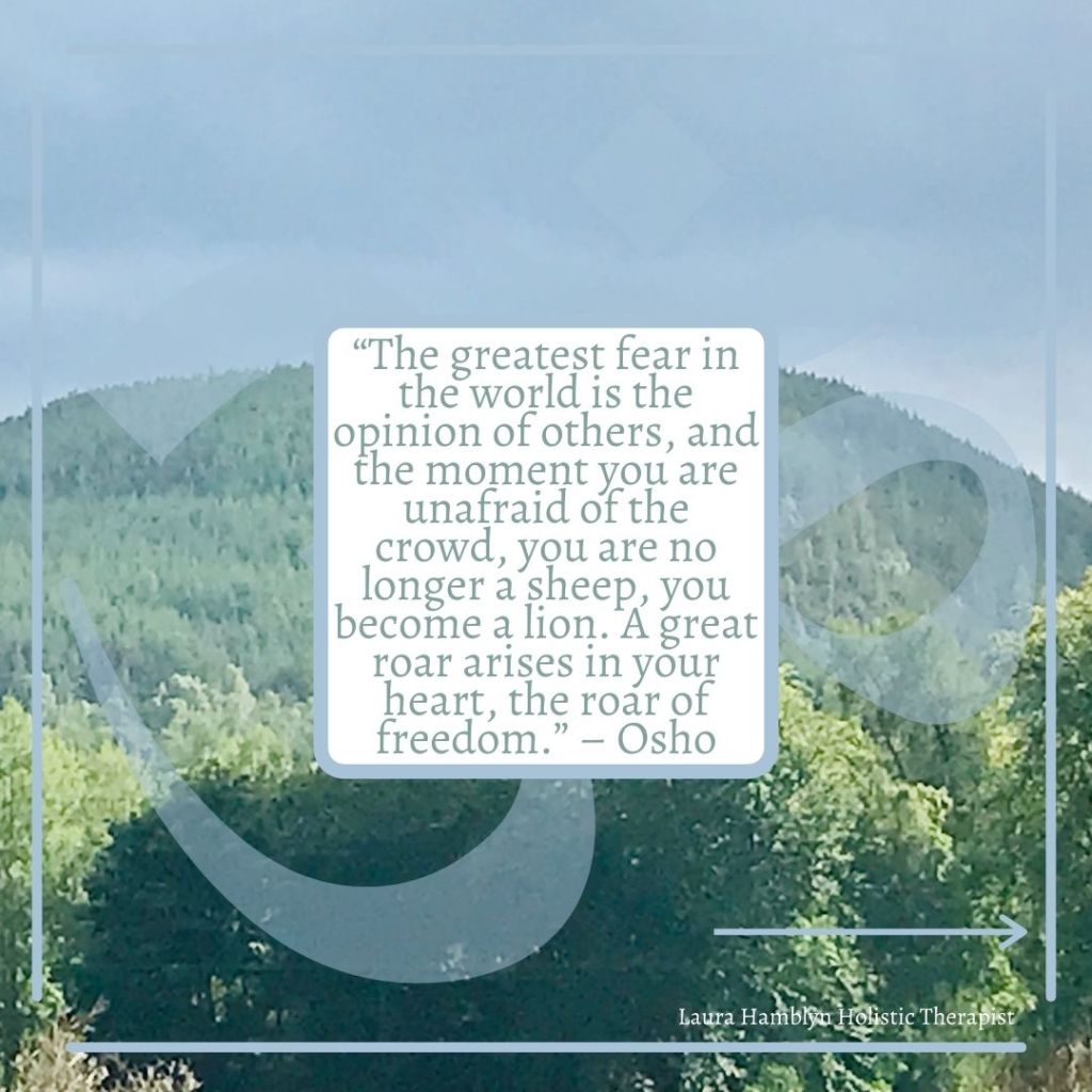 “The greatest fear in the world is the opinion of others, and the moment you are unafraid of the crowd, you are no longer a sheep, you become a lion. A great roar arises in your heart, the roar of freedom.” – Osho