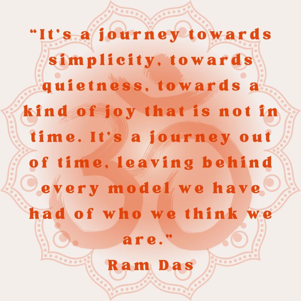 “It’s a journey towards simplicity, towards quietness, towards a kind of joy that is not in time. It’s a journey out of time, leaving behind every model we have had of who we think we are.” Ram Das